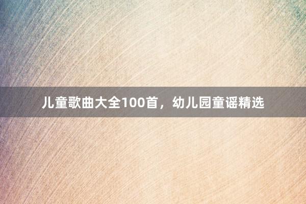 儿童歌曲大全100首,幼儿园童谣精选